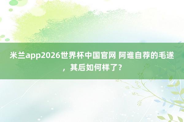 米兰app2026世界杯中国官网 阿谁自荐的毛遂，其后如何样了？