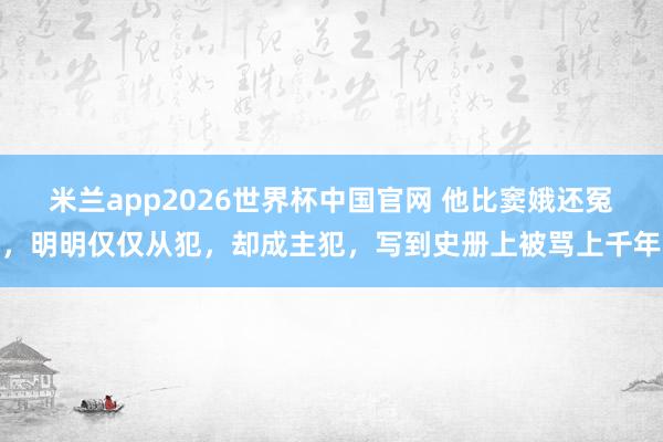 米兰app2026世界杯中国官网 他比窦娥还冤，明明仅仅从犯，却成主犯，写到史册上被骂上千年