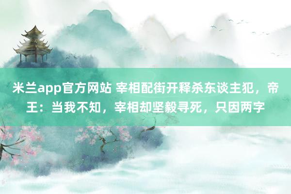 米兰app官方网站 宰相配街开释杀东谈主犯，帝王：当我不知，宰相却坚毅寻死，只因两字