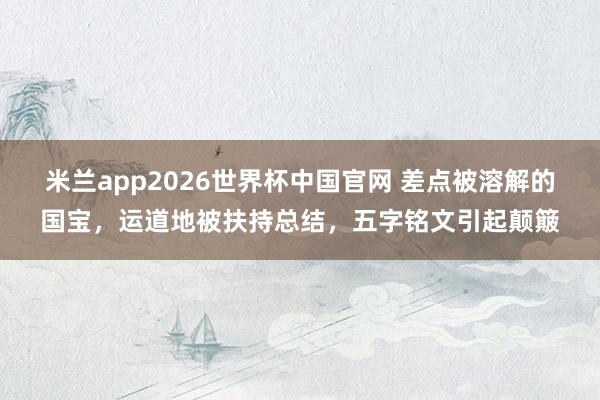 米兰app2026世界杯中国官网 差点被溶解的国宝,运道地被扶持总结,五字铭文引起颠簸