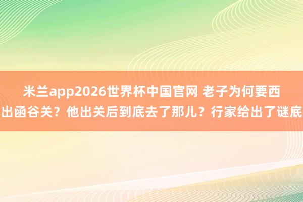 米兰app2026世界杯中国官网 老子为何要西出函谷关？他出关后到底去了那儿？行家给出了谜底