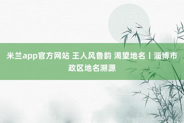 米兰app官方网站 王人风鲁韵 渴望地名丨淄博市政区地名溯源