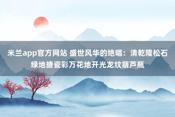 米兰app官方网站 盛世风华的绝唱:清乾隆松石绿地搪瓷彩万花地开光龙纹葫芦瓶