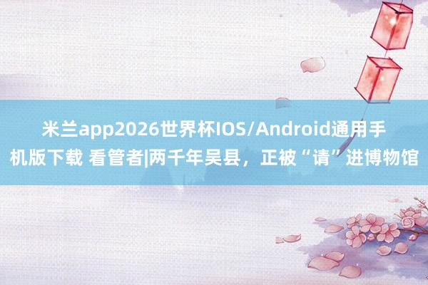 米兰app2026世界杯IOS/Android通用手机版下载 看管者|两千年吴县,正被“请”进博物馆