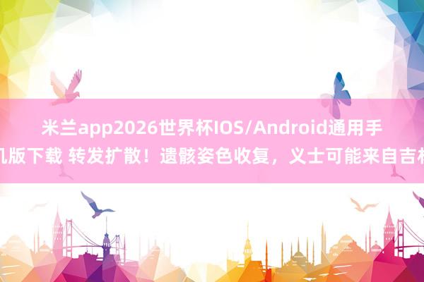 米兰app2026世界杯IOS/Android通用手机版下载 转发扩散！遗骸姿色收复，义士可能来自吉林