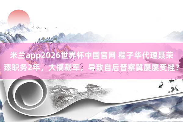 米兰app2026世界杯中国官网 程子华代理聂荣臻职务2年，大搞裁军，导致自后晋察冀屡屡受挫？