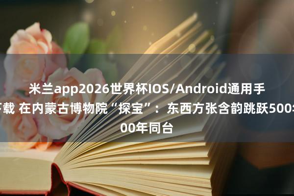 米兰app2026世界杯IOS/Android通用手机版下载 在内蒙古博物院“探宝”：东西方张含韵跳跃500年同台