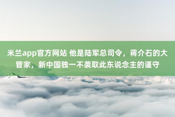 米兰app官方网站 他是陆军总司令,蒋介石的大管家,新中国独一不袭取此东说念主的谨守