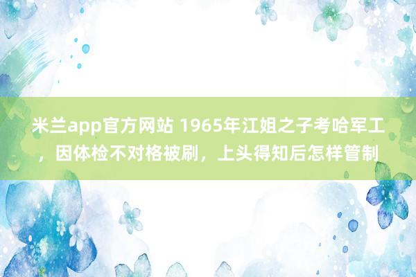 米兰app官方网站 1965年江姐之子考哈军工,因体检不对格被刷,上头得知后怎样管制