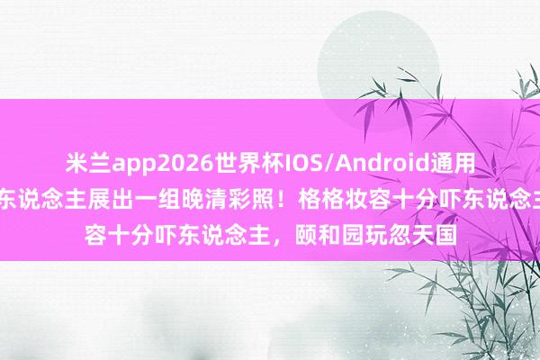 米兰app2026世界杯IOS/Android通用手机版下载 一法国东说念主展出一组晚清彩照!格格妆容十分吓东说念主,颐和园玩忽天国