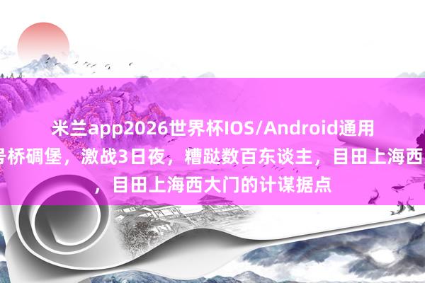 米兰app2026世界杯IOS/Android通用手机版下载 七号桥碉堡，激战3日夜，糟跶数百东谈主，目田上海西大门的计谋据点