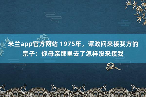 米兰app官方网站 1975年,谭政问来接我方的宗子:你母亲那里去了怎样没来接我