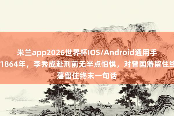 米兰app2026世界杯IOS/Android通用手机版下载 1864年,李秀成赴刑前无半点怕惧,对曾国藩留住终末一句话