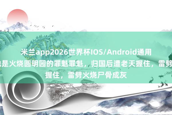 米兰app2026世界杯IOS/Android通用手机版下载 他是火烧圆明园的罪魁罪魁,归国后遭老天握住,雷劈火烧尸骨成灰