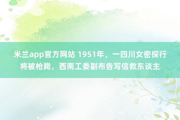 米兰app官方网站 1951年，一四川女密探行将被枪毙，西南工委副布告写信救东谈主