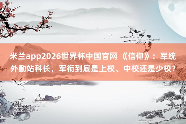 米兰app2026世界杯中国官网 《信仰》：军统外勤站科长，军衔到底是上校、中校还是少校？