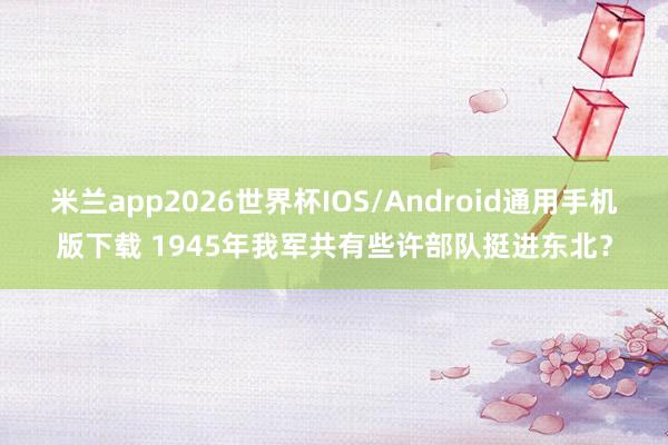 米兰app2026世界杯IOS/Android通用手机版下载 1945年我军共有些许部队挺进东北?