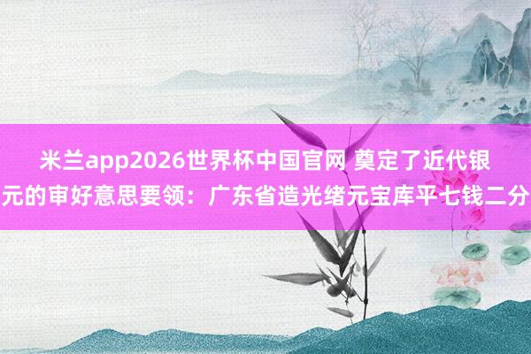 米兰app2026世界杯中国官网 奠定了近代银元的审好意思要领：广东省造光绪元宝库平七钱二分