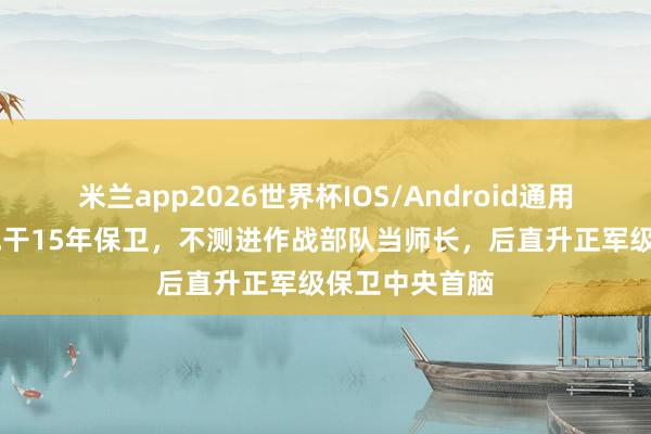 米兰app2026世界杯IOS/Android通用手机版下载 他干15年保卫,不测进作战部队当师长,后直升正军级保卫中央首脑