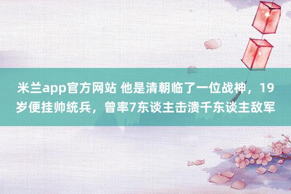 米兰app官方网站 他是清朝临了一位战神，19岁便挂帅统兵，曾率7东谈主击溃千东谈主敌军