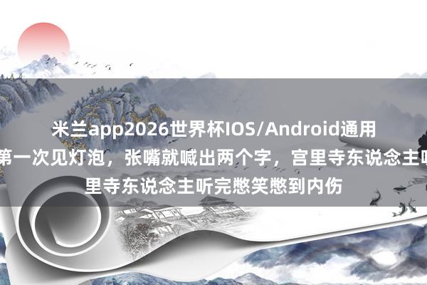 米兰app2026世界杯IOS/Android通用手机版下载 慈禧第一次见灯泡，张嘴就喊出两个字，宫里寺东说念主听完憋笑憋到内伤