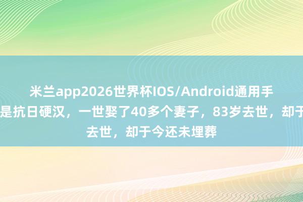 米兰app2026世界杯IOS/Android通用手机版下载 他是抗日硬汉，一世娶了40多个妻子，83岁去世，却于今还未埋葬