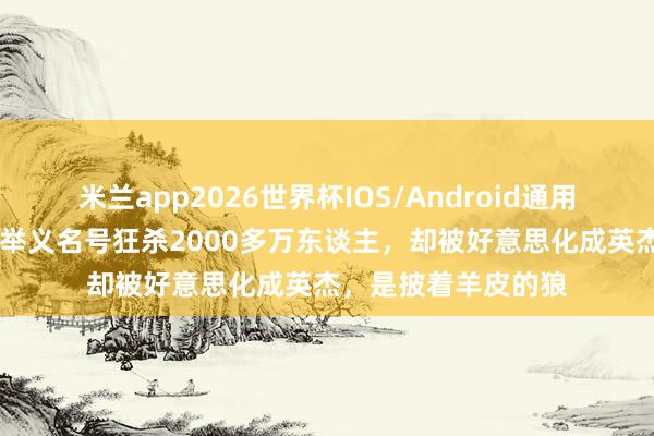 米兰app2026世界杯IOS/Android通用手机版下载 他打着举义名号狂杀2000多万东谈主,却被好意思化成英杰,是披着羊皮的狼