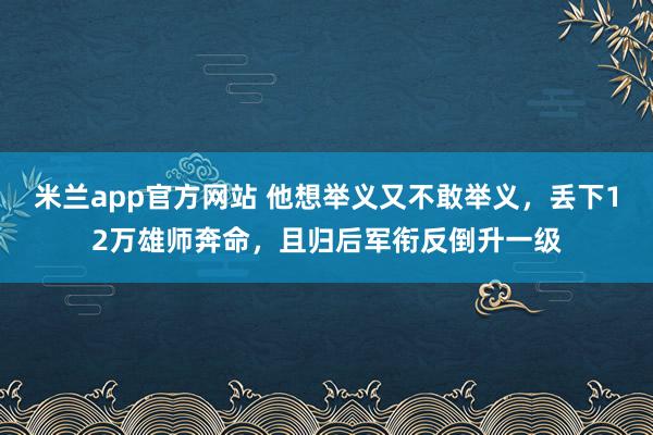 米兰app官方网站 他想举义又不敢举义，丢下12万雄师奔命，且归后军衔反倒升一级