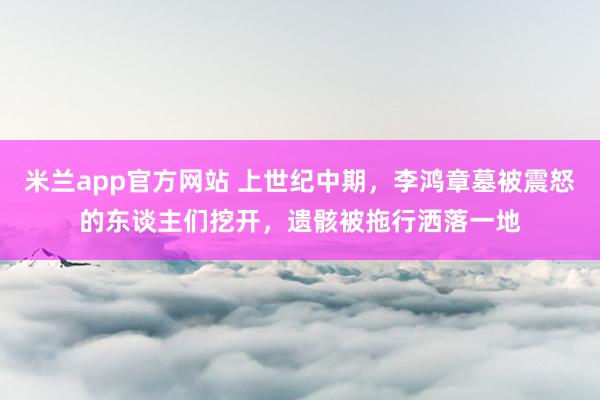 米兰app官方网站 上世纪中期,李鸿章墓被震怒的东谈主们挖开,遗骸被拖行洒落一地