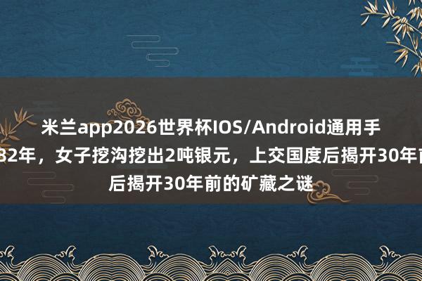 米兰app2026世界杯IOS/Android通用手机版下载 1982年，女子挖沟挖出2吨银元，上交国度后揭开30年前的矿藏之谜