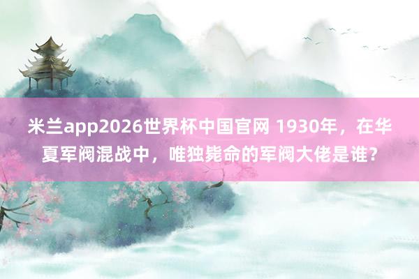 米兰app2026世界杯中国官网 1930年，在华夏军阀混战中，唯独毙命的军阀大佬是谁？