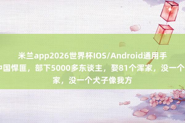 米兰app2026世界杯IOS/Android通用手机版下载 中国悍匪，部下5000多东谈主，娶81个浑家，没一个犬子像我方