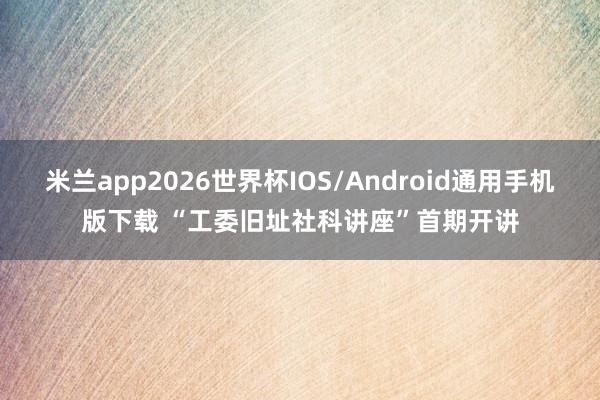 米兰app2026世界杯IOS/Android通用手机版下载 “工委旧址社科讲座”首期开讲