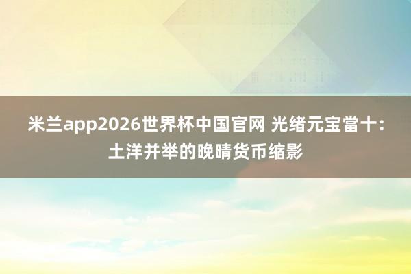 米兰app2026世界杯中国官网 光绪元宝當十：土洋并举的晚晴货币缩影