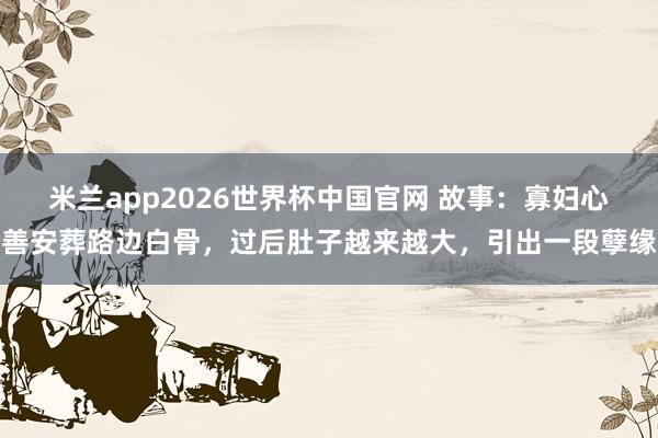 米兰app2026世界杯中国官网 故事：寡妇心善安葬路边白骨，过后肚子越来越大，引出一段孽缘