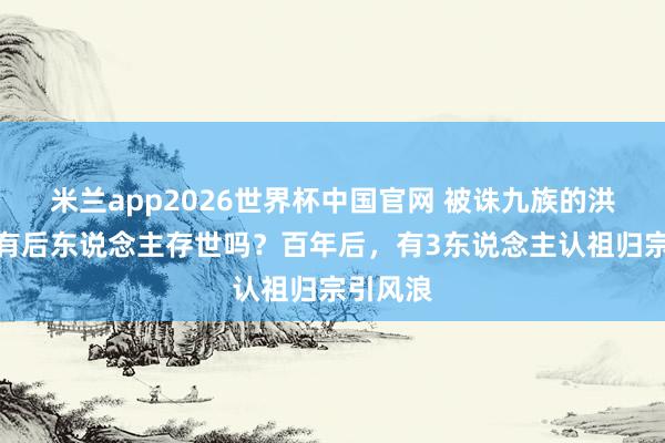 米兰app2026世界杯中国官网 被诛九族的洪秀全还有后东说念主存世吗？百年后，有3东说念主认祖归宗引风浪