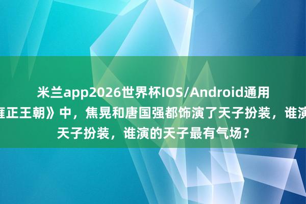 米兰app2026世界杯IOS/Android通用手机版下载 在《雍正王朝》中,焦晃和唐国强都饰演了天子扮装,谁演的天子最有气场?