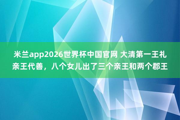米兰app2026世界杯中国官网 大清第一王礼亲王代善，八个女儿出了三个亲王和两个郡王
