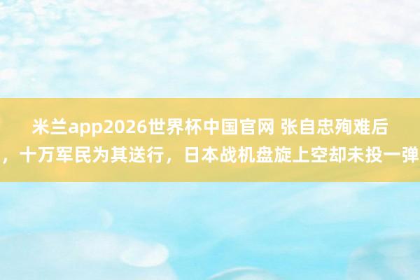 米兰app2026世界杯中国官网 张自忠殉难后，十万军民为其送行，日本战机盘旋上空却未投一弹