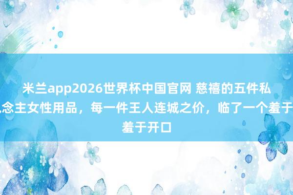 米兰app2026世界杯中国官网 慈禧的五件私东说念主女性用品，每一件王人连城之价，临了一个羞于开口