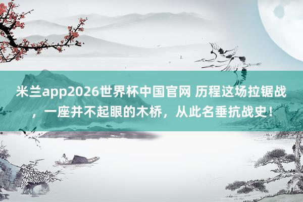 米兰app2026世界杯中国官网 历程这场拉锯战，一座并不起眼的木桥，从此名垂抗战史！