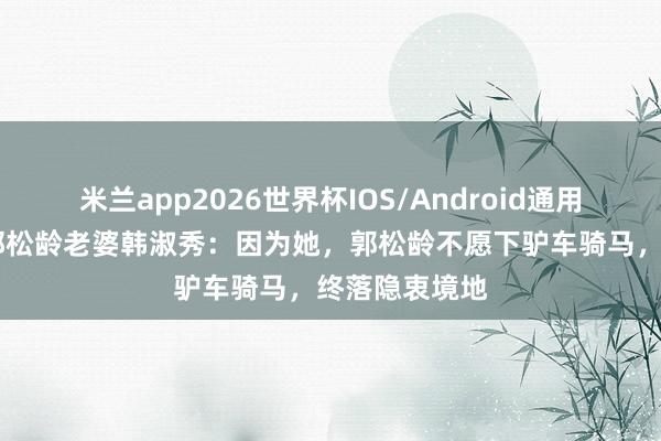 米兰app2026世界杯IOS/Android通用手机版下载 郭松龄老婆韩淑秀：因为她，郭松龄不愿下驴车骑马，终落隐衷境地