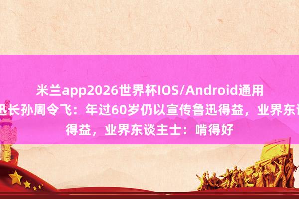 米兰app2026世界杯IOS/Android通用手机版下载 鲁迅长孙周令飞：年过60岁仍以宣传鲁迅得益，业界东谈主士：啃得好