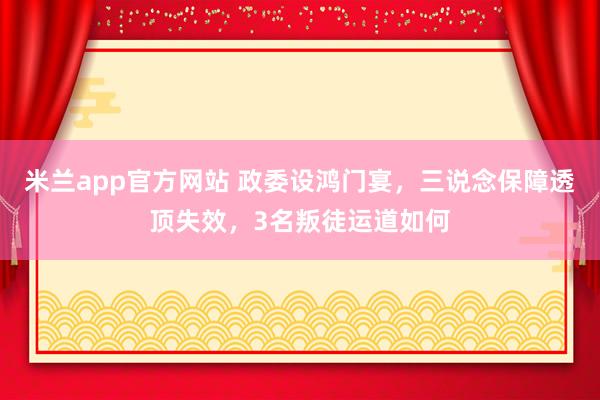 米兰app官方网站 政委设鸿门宴，三说念保障透顶失效，3名叛徒运道如何