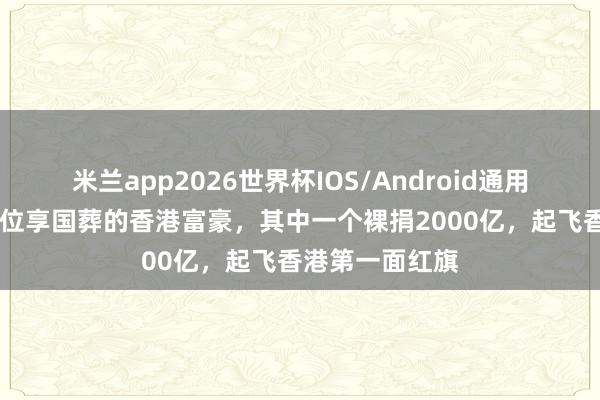 米兰app2026世界杯IOS/Android通用手机版下载 三位享国葬的香港富豪，其中一个裸捐2000亿，起飞香港第一面红旗