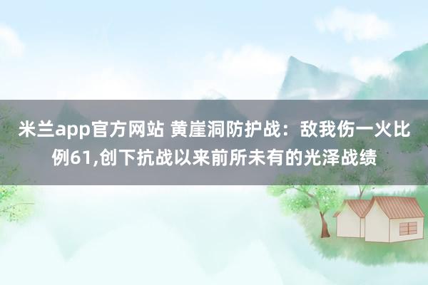 米兰app官方网站 黄崖洞防护战：敌我伤一火比例61，创下抗战以来前所未有的光泽战绩