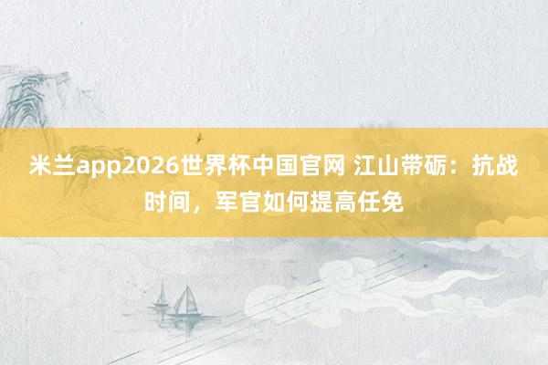 米兰app2026世界杯中国官网 江山带砺：抗战时间，军官如何提高任免