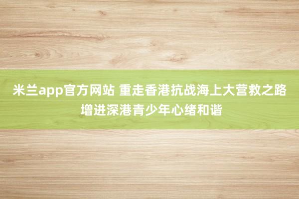 米兰app官方网站 重走香港抗战海上大营救之路 增进深港青少年心绪和谐
