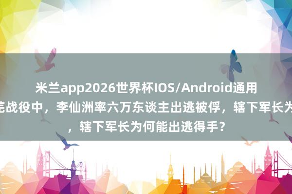 米兰app2026世界杯IOS/Android通用手机版下载 莱芜战役中，李仙洲率六万东谈主出逃被俘，辖下军长为何能出逃得手？