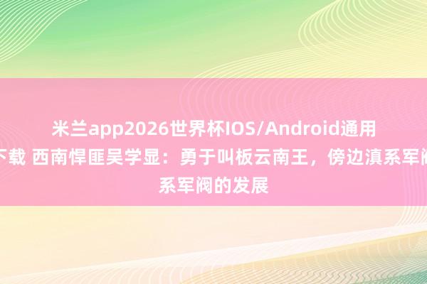 米兰app2026世界杯IOS/Android通用手机版下载 西南悍匪吴学显:勇于叫板云南王,傍边滇系军阀的发展